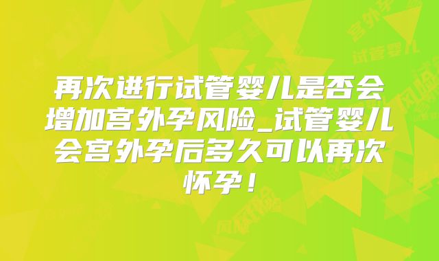 再次进行试管婴儿是否会增加宫外孕风险_试管婴儿会宫外孕后多久可以再次怀孕!