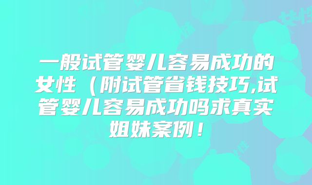 一般试管婴儿容易成功的女性（附试管省钱技巧,试管婴儿容易成功吗求真实姐妹案例！