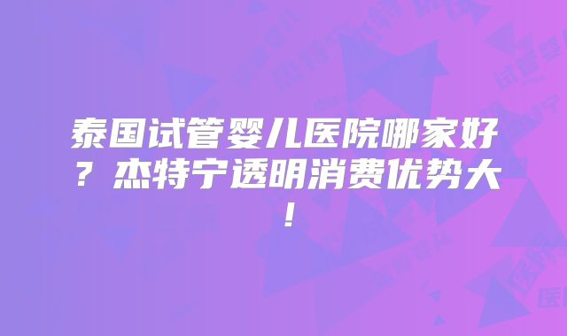 泰国试管婴儿医院哪家好?杰特宁透明消费优势大!