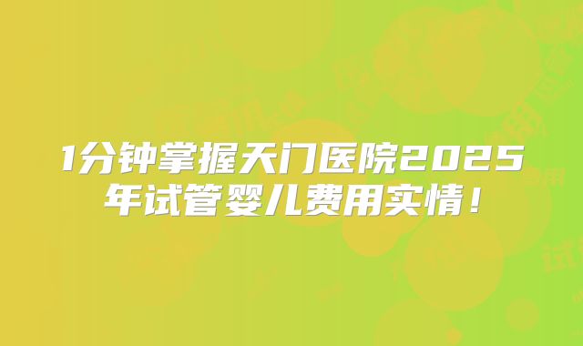 1分钟掌握天门医院2025年试管婴儿费用实情！