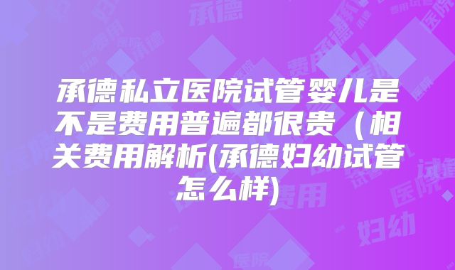 承德私立医院试管婴儿是不是费用普遍都很贵(相关费用解析(承德妇幼试管怎么样)