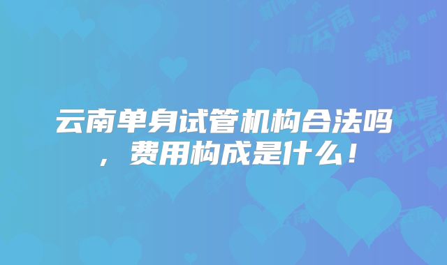 云南单身试管机构合法吗，费用构成是什么！