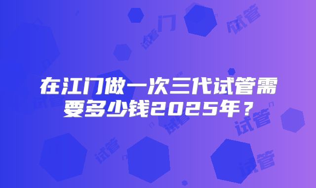 在江门做一次三代试管需要多少钱2025年？