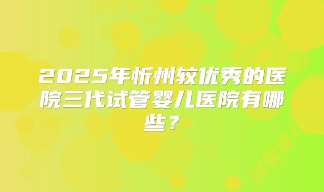2025年忻州较优秀的医院三代试管婴儿医院有哪些？