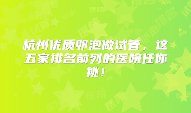 杭州优质卵泡做试管,这五家排名前列的医院任你挑!