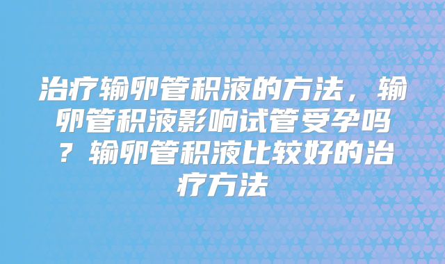 治疗输卵管积液的方法，输卵管积液影响试管受孕吗？输卵管积液比较好的治疗方法