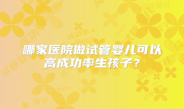 哪家医院做试管婴儿可以高成功率生孩子?