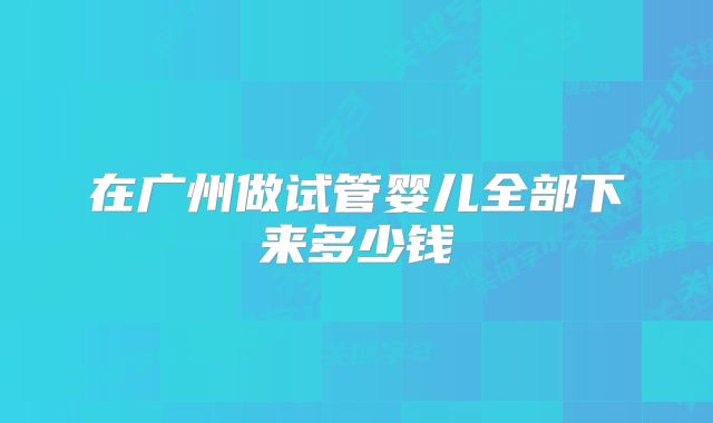 在广州做试管婴儿全部下来多少钱
