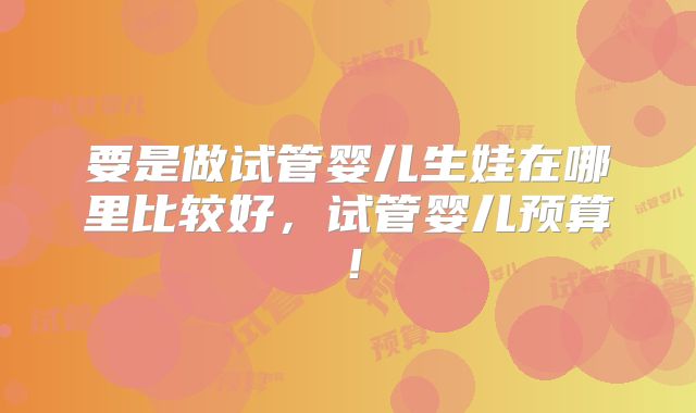要是做试管婴儿生娃在哪里比较好,试管婴儿预算!