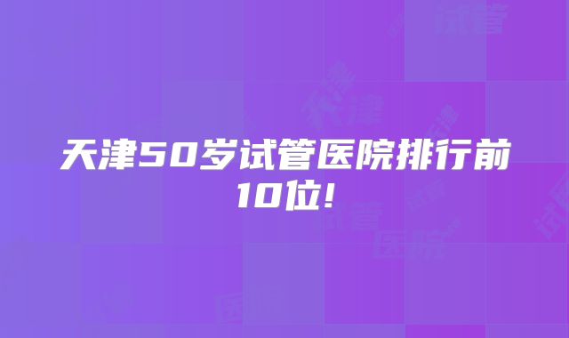 天津50岁试管医院排行前10位!