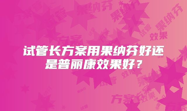 试管长方案用果纳芬好还是普丽康效果好？