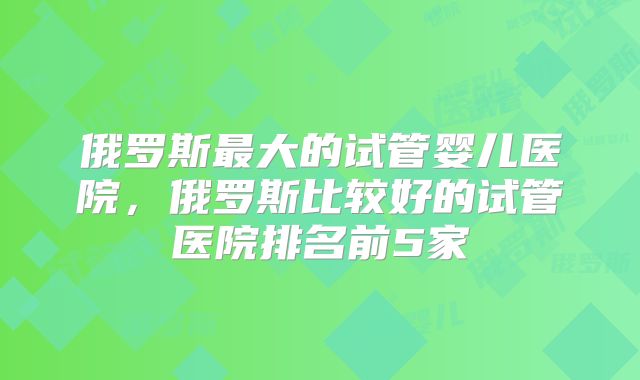 俄罗斯最大的试管婴儿医院,俄罗斯比较好的试管医院排名前5家