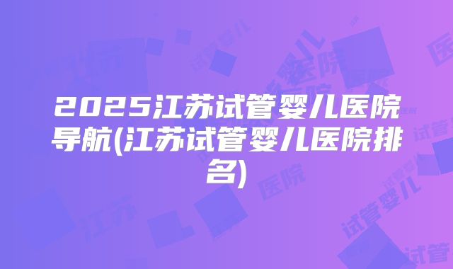 2025江苏试管婴儿医院导航(江苏试管婴儿医院排名)