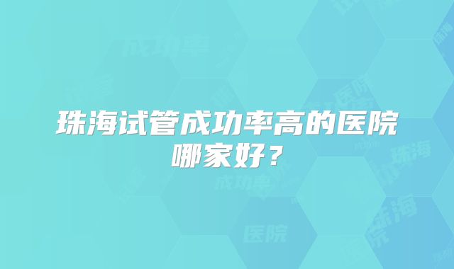 珠海试管成功率高的医院哪家好?