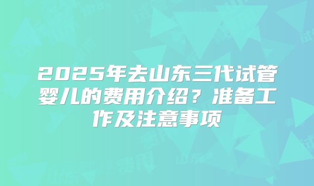 2025年去山东三代试管婴儿的费用介绍?准备工作及注意事项