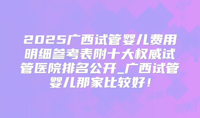 2025广西试管婴儿费用明细参考表附十大权威试管医院排名公开_广西试管婴儿那家比较好！