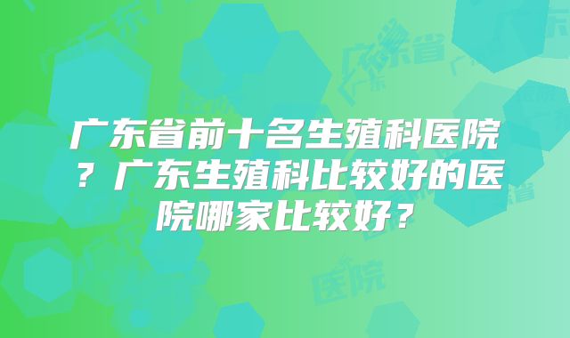 广东省前十名生殖科医院？广东生殖科比较好的医院哪家比较好？