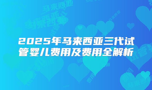 2025年马来西亚三代试管婴儿费用及费用全解析
