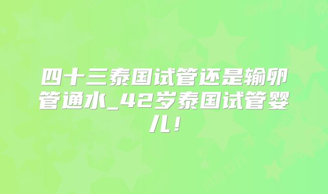 四十三泰国试管还是输卵管通水_42岁泰国试管婴儿！
