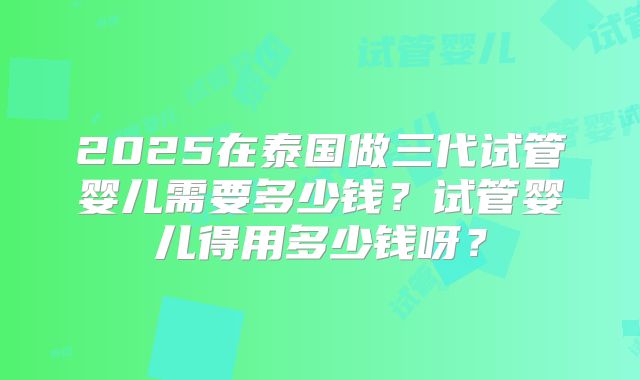 2025在泰国做三代试管婴儿需要多少钱?试管婴儿得用多少钱呀?