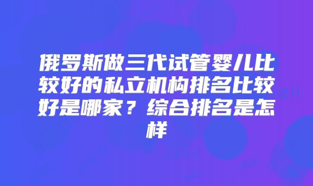 俄罗斯做三代试管婴儿比较好的私立机构排名比较好是哪家？综合排名是怎样