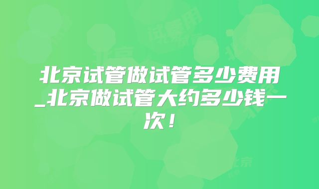 北京试管做试管多少费用_北京做试管大约多少钱一次！