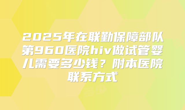 2025年在联勤保障部队第960医院hiv做试管婴儿需要多少钱?附本医院联系方式