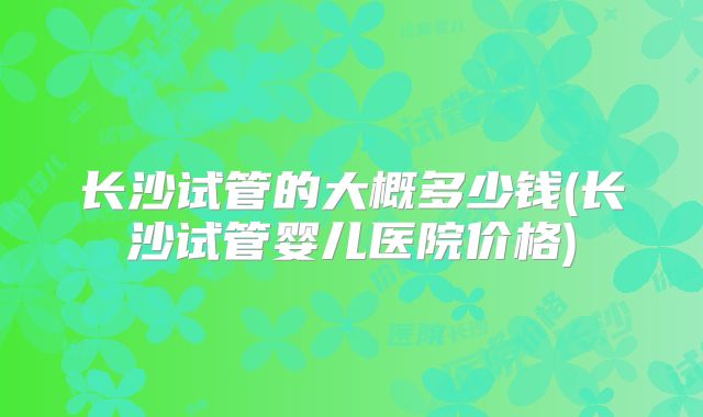 长沙试管的大概多少钱(长沙试管婴儿医院价格)
