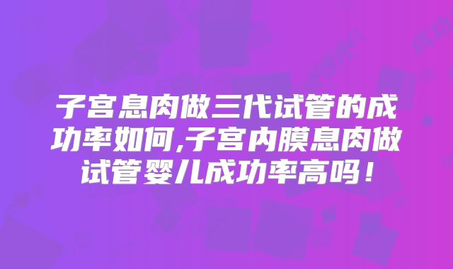 子宫息肉做三代试管的成功率如何,子宫内膜息肉做试管婴儿成功率高吗!