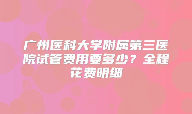 广州医科大学附属第三医院试管费用要多少？全程花费明细