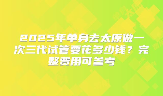 2025年单身去太原做一次三代试管要花多少钱?完整费用可参考