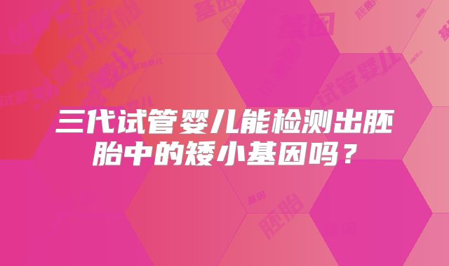 三代试管婴儿能检测出胚胎中的矮小基因吗？