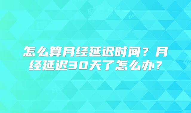 怎么算月经延迟时间?月经延迟30天了怎么办?