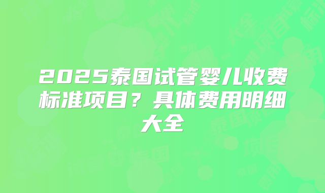2025泰国试管婴儿收费标准项目？具体费用明细大全