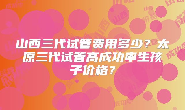 山西三代试管费用多少?太原三代试管高成功率生孩子价格?