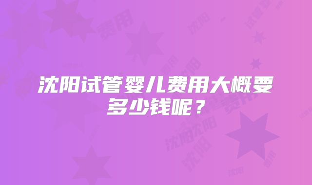 沈阳试管婴儿费用大概要多少钱呢?