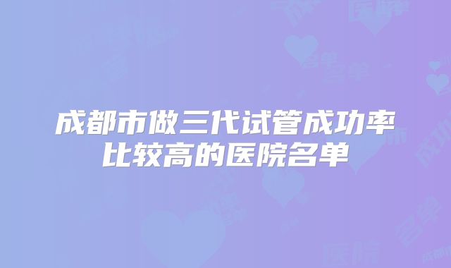 成都市做三代试管成功率比较高的医院名单