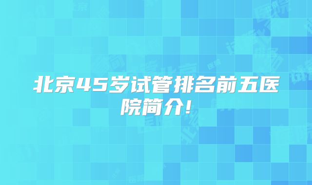 北京45岁试管排名前五医院简介!