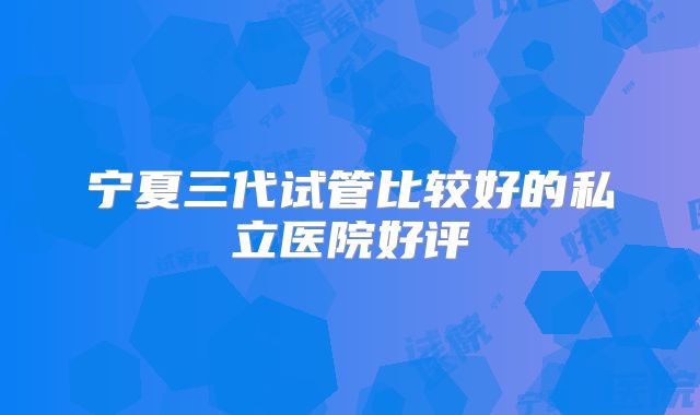 宁夏三代试管比较好的私立医院好评