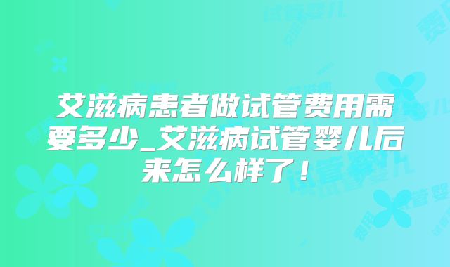 艾滋病患者做试管费用需要多少_艾滋病试管婴儿后来怎么样了!