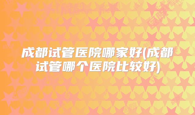 成都试管医院哪家好(成都试管哪个医院比较好)