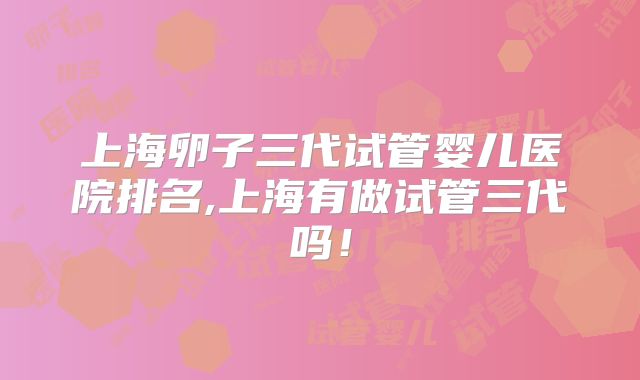 上海卵子三代试管婴儿医院排名,上海有做试管三代吗!
