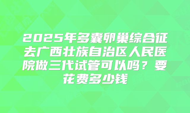 2025年多囊卵巢综合征去广西壮族自治区人民医院做三代试管可以吗？要花费多少钱