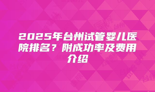 2025年台州试管婴儿医院排名?附成功率及费用介绍