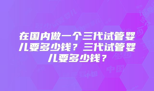 在国内做一个三代试管婴儿要多少钱？三代试管婴儿要多少钱？