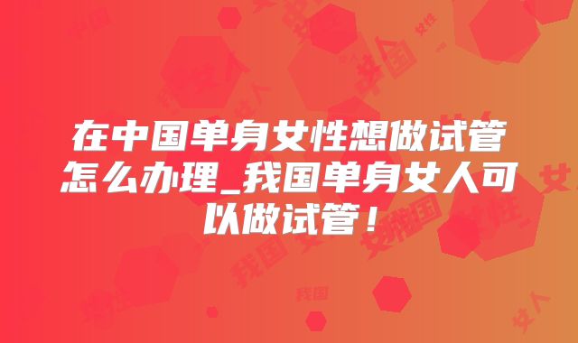 在中国单身女性想做试管怎么办理_我国单身女人可以做试管!