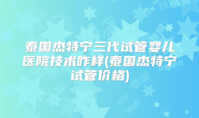 泰国杰特宁三代试管婴儿医院技术咋样(泰国杰特宁试管价格)