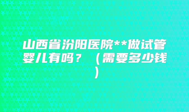 山西省汾阳医院**做试管婴儿有吗?(需要多少钱)