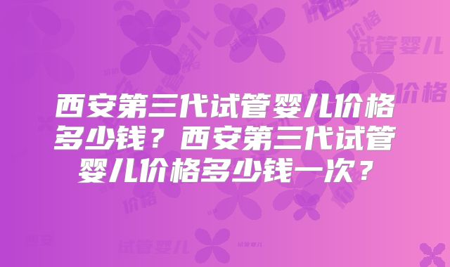 西安第三代试管婴儿价格多少钱?西安第三代试管婴儿价格多少钱一次?
