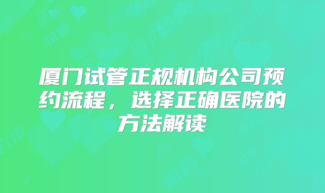 厦门试管正规机构公司预约流程，选择正确医院的方法解读